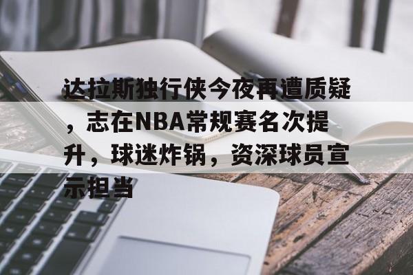包含达拉斯独行侠今夜再遭质疑，志在NBA常规赛名次提升，球迷炸锅，资深球员宣示担当的词条-开云网站